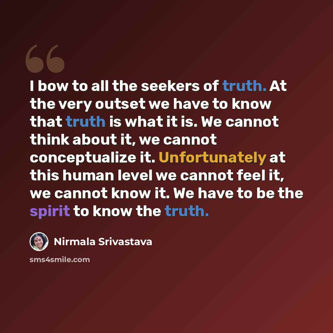 “I bow to all the seekers of truth. At the very outset we have to know that truth is what it is. We cannot think about it, we cannot conceptualize it. Unfortunately at this human level we cannot feel it, we cannot know it. We have to be the spirit to know the truth.” quote by Nirmala Srivastava