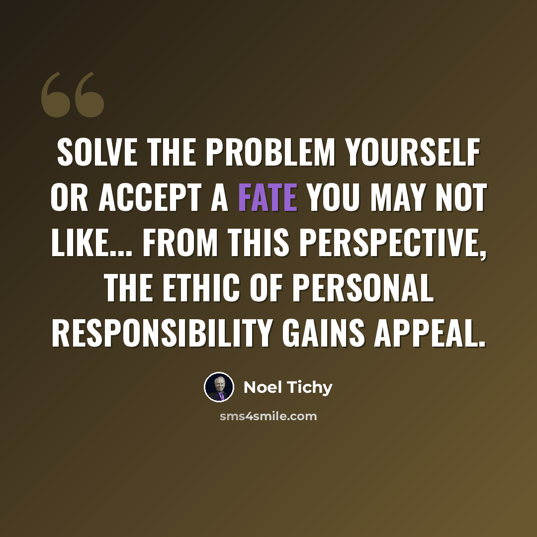 “Solve the problem yourself or accept a fate you may not like... from this perspective, the ethic of personal responsibility gains appeal.” quote by Noel Tichy