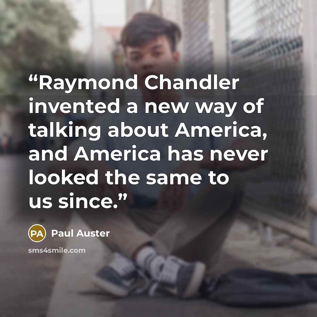 “Raymond Chandler invented a new way of talking about America, and America has never looked the same to us since.” quote by Paul Auster