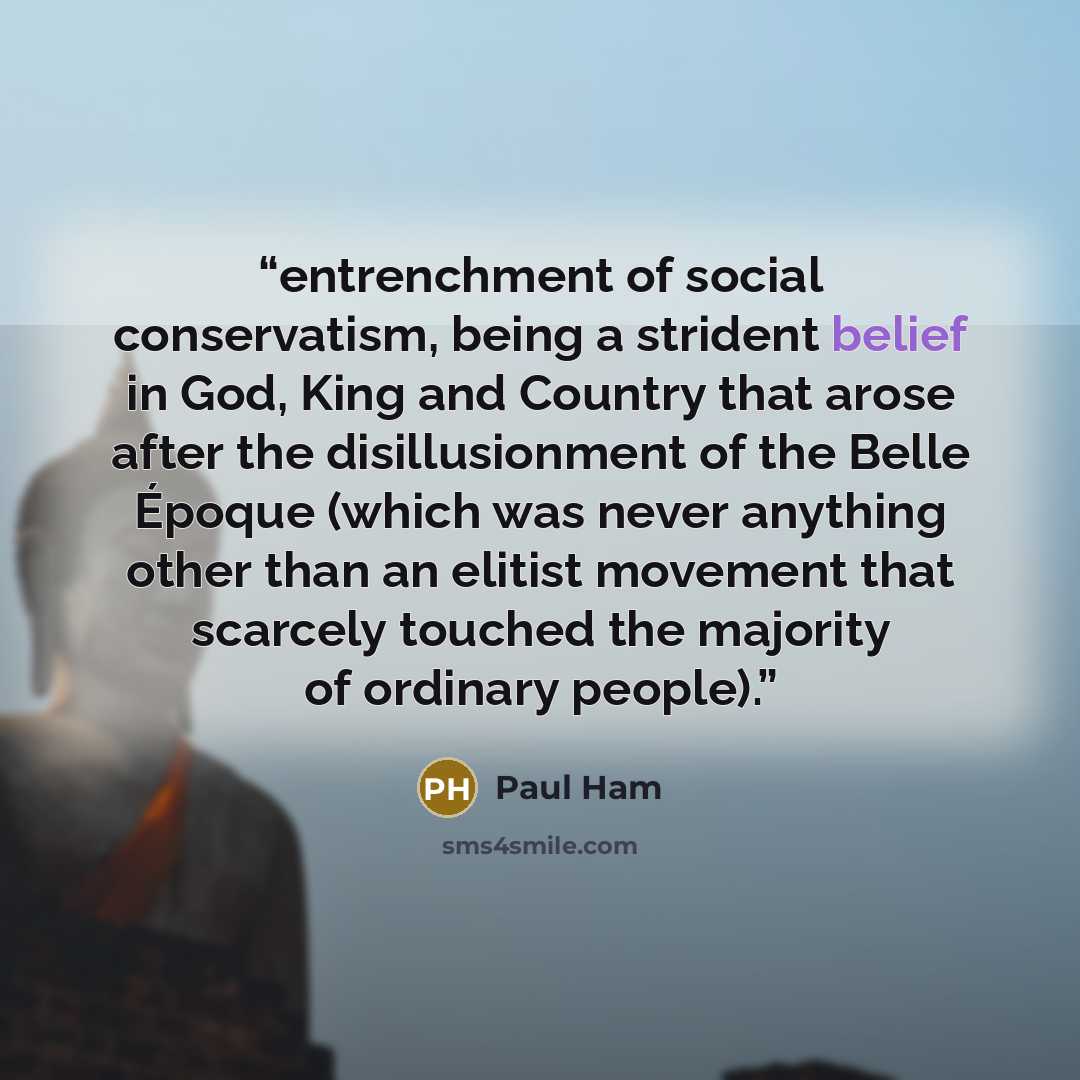 “entrenchment of social conservatism, being a strident belief in God, King and Country that arose after the disillusionment of the Belle Époque (which was never anything other than an elitist movement that scarcely touched the majority of ordinary people).” quote by Paul Ham