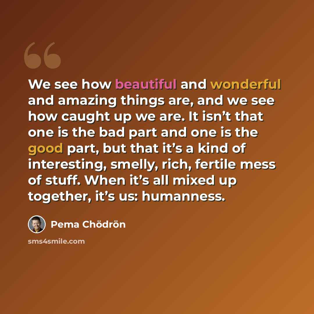 “We see how beautiful and wonderful and amazing things are, and we see how caught up we are. It isn’t that one is the bad part and one is the good part, but that it’s a kind of interesting, smelly, rich, fertile mess of stuff. When it’s all mixed up together, it’s us: humanness.” quote by Pema Chodron