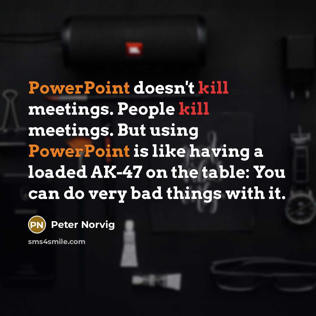 “PowerPoint doesn't kill meetings. People kill meetings. But using PowerPoint is like having a loaded AK-47 on the table: You can do very bad things with it.” quote by Peter Norvig