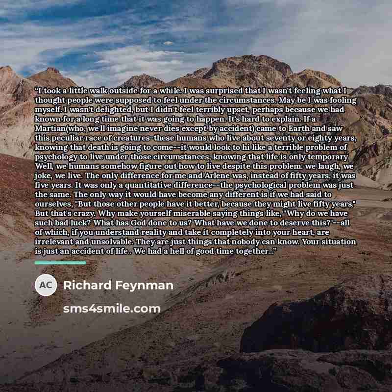 “I took a little walk outside for a while. I was surprised that I wasn't feeling what I thought people were supposed to feel under the circumstances. May be I was fooling myself. I wasn't delighted, but I didn't feel terribly upset, perhaps because we had known for a long time that it was going to…” quote by Richard Feynman