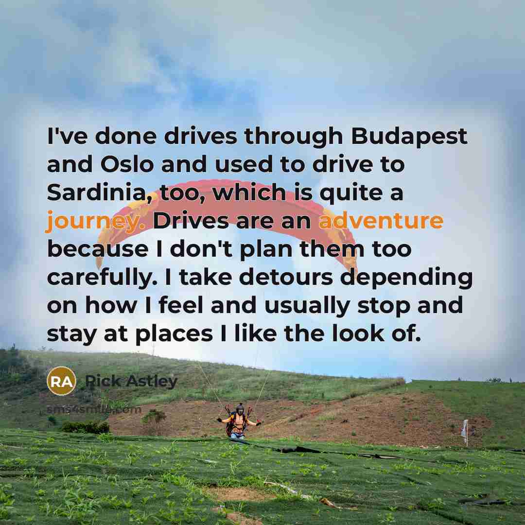 “I've done drives through Budapest and Oslo and used to drive to Sardinia, too, which is quite a journey. Drives are an adventure because I don't plan them too carefully. I take detours depending on how I feel and usually stop and stay at places I like the look of.” quote by Rick Astley