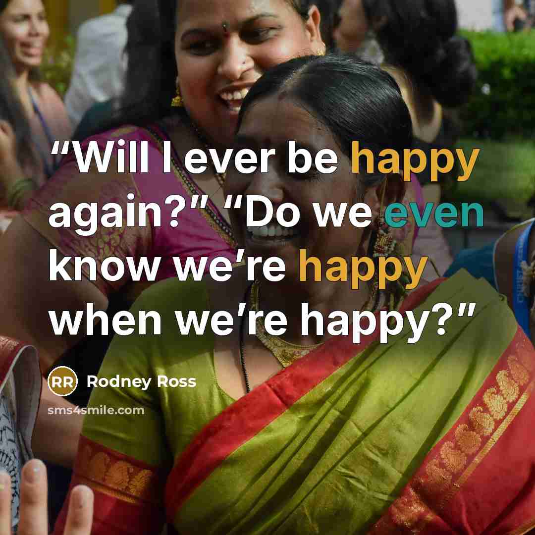“Will I ever be happy again?” “Do we even know we’re happy when we’re happy?” quote by Rodney Ross
