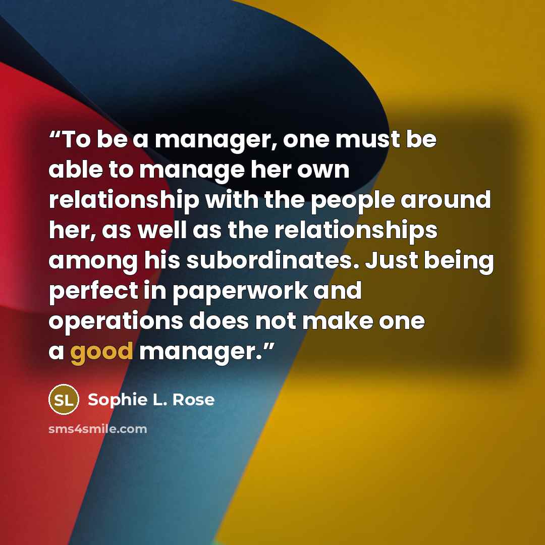“To be a manager, one must be able to manage her own relationship with the people around her, as well as the relationships among his subordinates. Just being perfect in paperwork and operations does not make one a good manager.” quote by Sophie L. Rose
