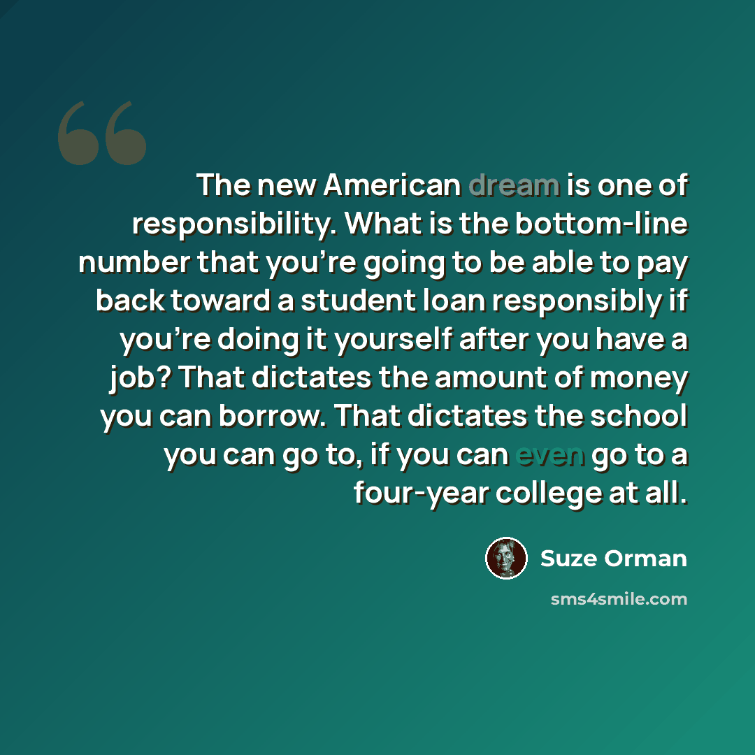 “The new American dream is one of responsibility. What is the bottom-line number that you're going to be able to pay back toward a student loan responsibly if you're doing it yourself after you have a job? That dictates the amount of money you can borrow. That dictates the school you can go to, if…” quote by Suze Orman