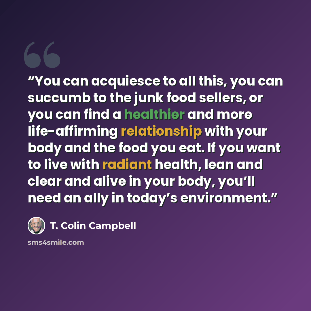 “You can acquiesce to all this, you can succumb to the junk food sellers, or you can find a healthier and more life-affirming relationship with your body and the food you eat. If you want to live with radiant health, lean and clear and alive in your body, you’ll need an ally in today’s environment.” quote by T. Colin Campbell