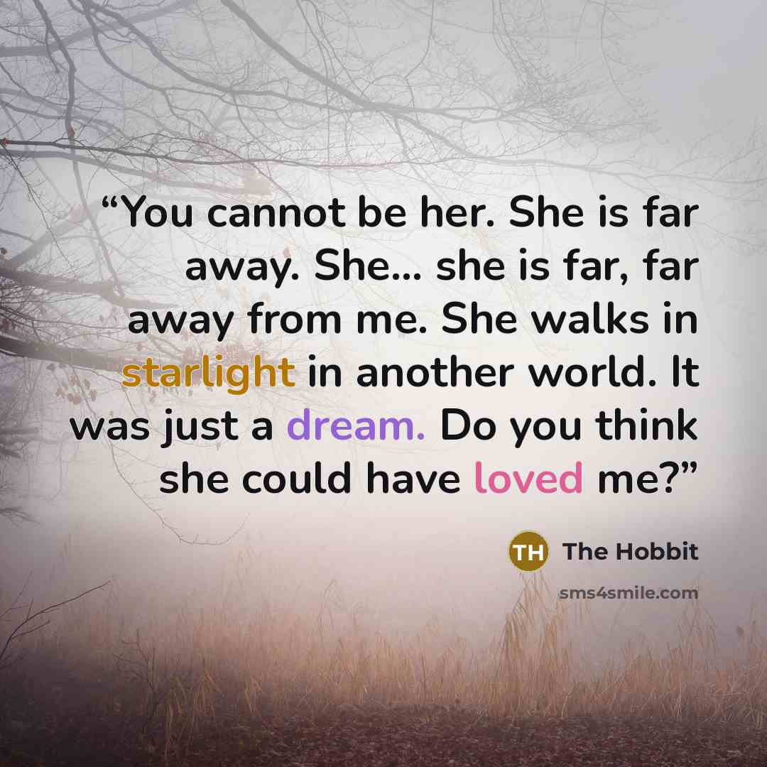 “You cannot be her. She is far away. She... she is far, far away from me. She walks in starlight in another world. It was just a dream. Do you think she could have loved me?” quote by The Hobbit
