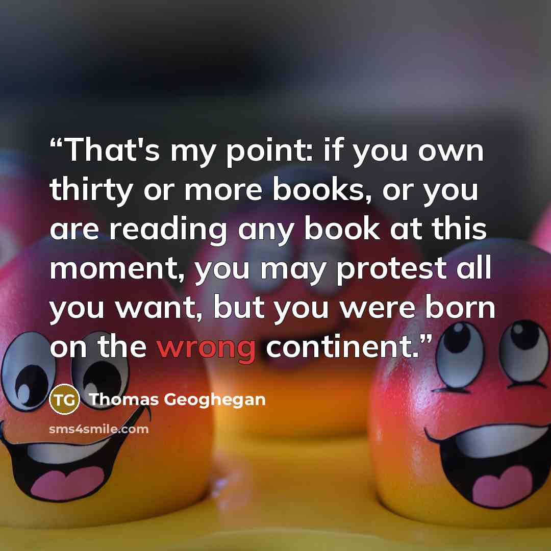 “That's my point: if you own thirty or more books, or you are reading any book at this moment, you may protest all you want, but you were born on the wrong continent.” quote by Thomas Geoghegan