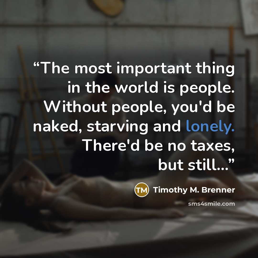 “The most important thing in the world is people. Without people, you'd be naked, starving and lonely. There'd be no taxes, but still...” quote by Timothy M. Brenner