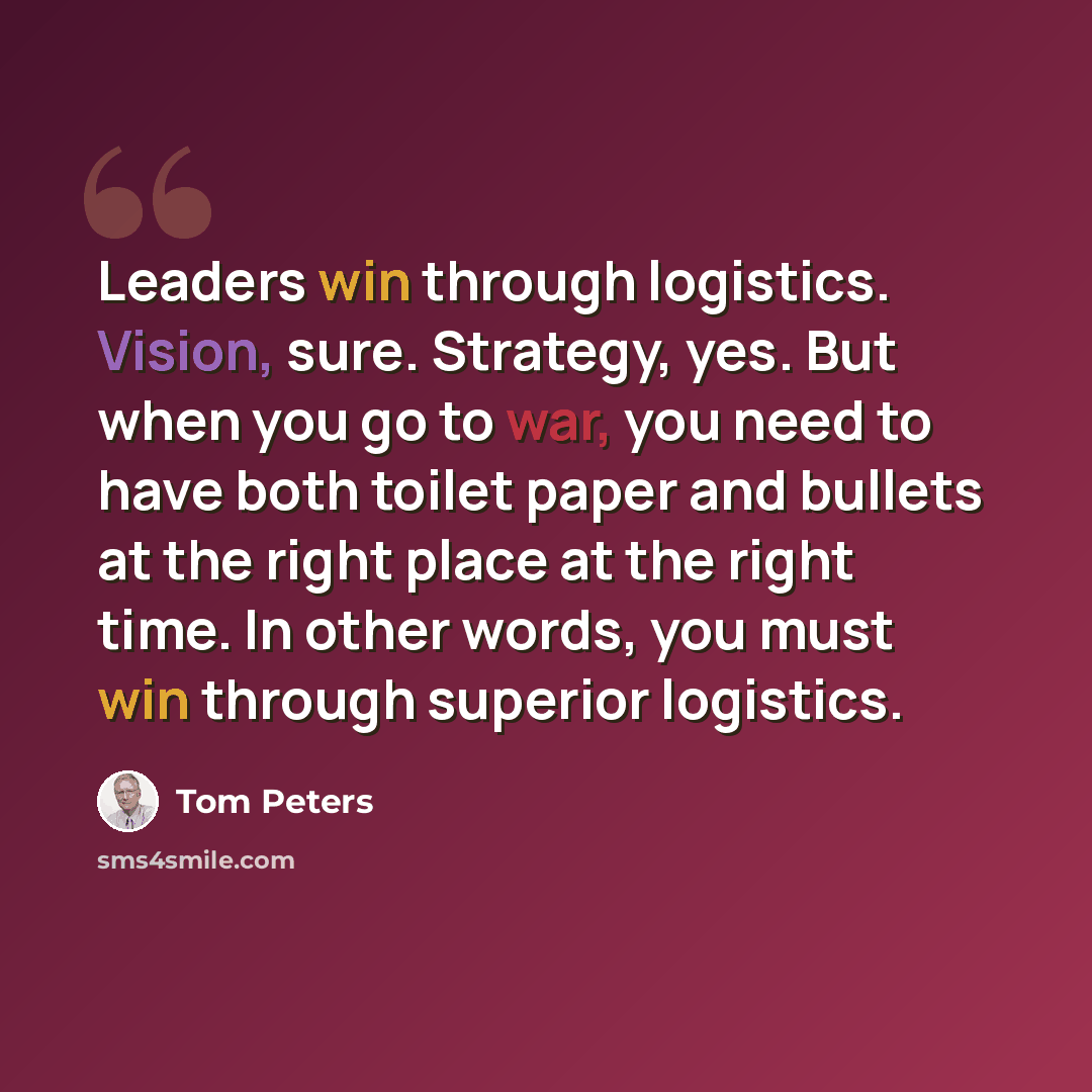 “Leaders win through logistics. Vision, sure. Strategy, yes. But when you go to war, you need to have both toilet paper and bullets at the right place at the right time. In other words, you must win through superior logistics.” quote by Tom Peters