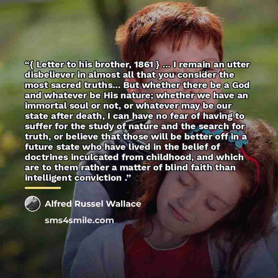“{ Letter to his brother, 1861 } ... I remain an utter disbeliever in almost all that you consider the most sacred truths... But whether there be a God and whatever be His nature; whether we have an immortal soul or not, or whatever may be our state after death, I can have no fear of having to…” quote by Alfred Russel Wallace
