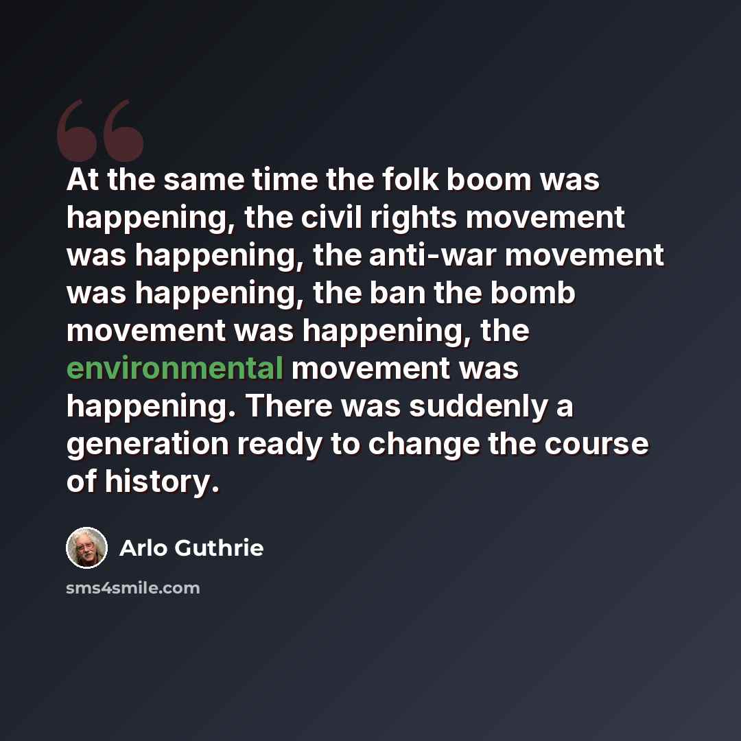 “At the same time the folk boom was happening, the civil rights movement was happening, the anti-war movement was happening, the ban the bomb movement was happening, the environmental movement was happening. There was suddenly a generation ready to change the course of history.” quote by Arlo Guthrie