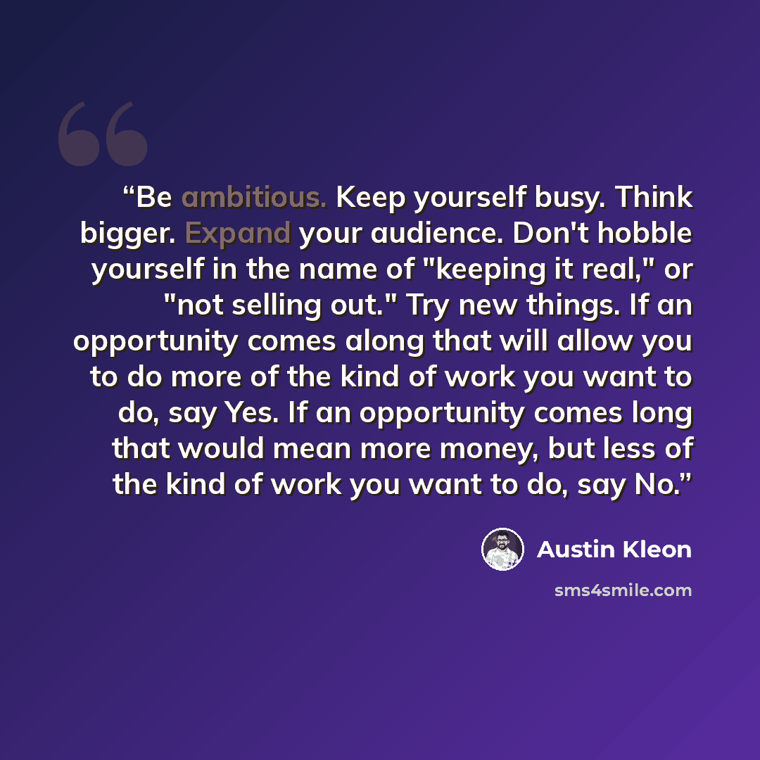 “Be ambitious. Keep yourself busy. Think bigger. Expand your audience. Don't hobble yourself in the name of "keeping it real," or "not selling out." Try new things. If an opportunity comes along that will allow you to do more of the kind of work you want to do, say Yes. If an opportunity comes long…” quote by Austin Kleon