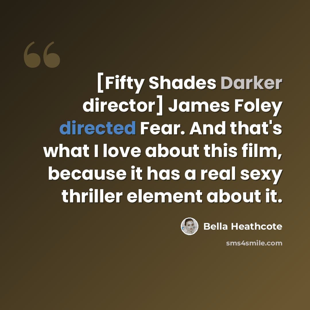 “[Fifty Shades Darker director] James Foley directed Fear. And that's what I love about this film, because it has a real sexy thriller element about it.” quote by Bella Heathcote