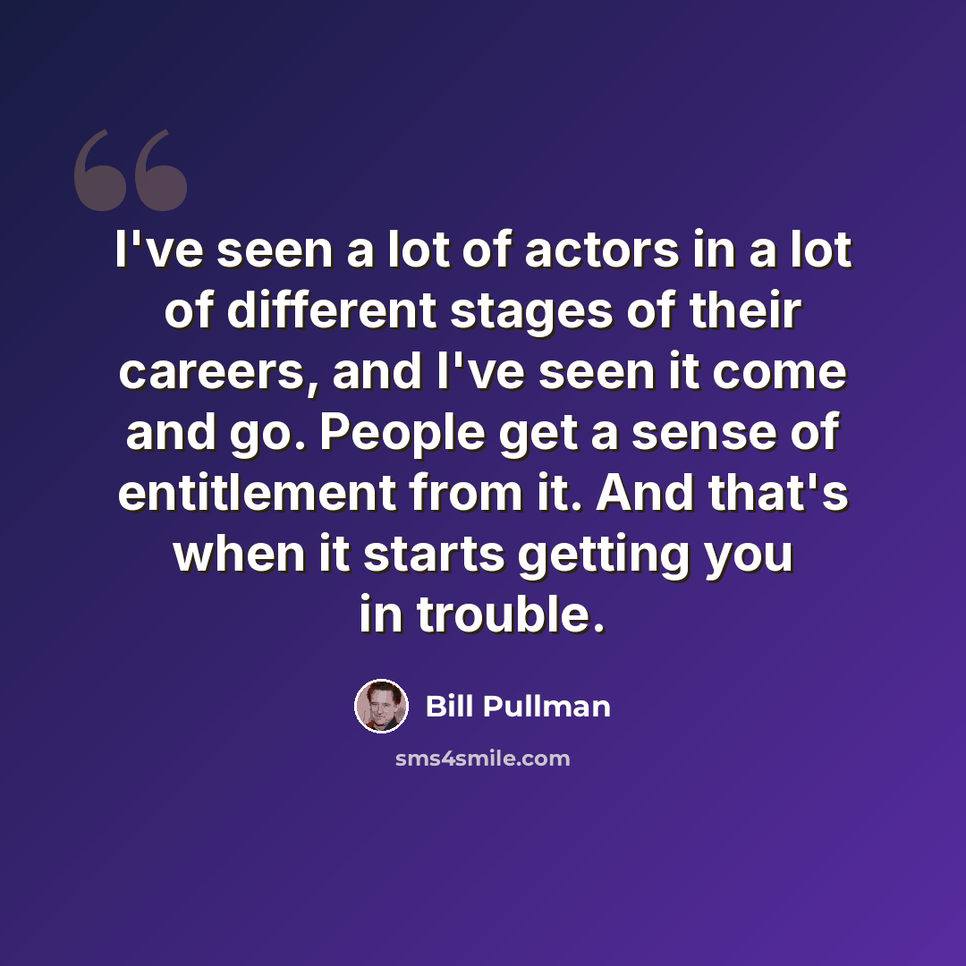 “I've seen a lot of actors in a lot of different stages of their careers, and I've seen it come and go. People get a sense of entitlement from it. And that's when it starts getting you in trouble.” quote by Bill Pullman