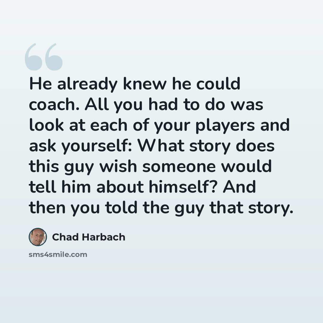 “He already knew he could coach. All you had to do was look at each of your players and ask yourself: What story does this guy wish someone would tell him about himself? And then you told the guy that story.” quote by Chad Harbach
