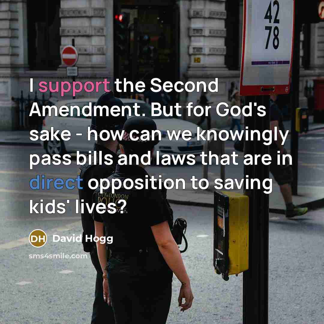 “I support the Second Amendment. But for God's sake - how can we knowingly pass bills and laws that are in direct opposition to saving kids' lives?” quote by David Hogg