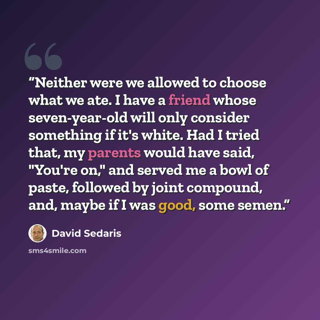 “Neither were we allowed to choose what we ate. I have a friend whose seven-year-old will only consider something if it's white. Had I tried that, my parents would have said, "You're on," and served me a bowl of paste, followed by joint compound, and, maybe if I was good, some semen.” quote by David Sedaris