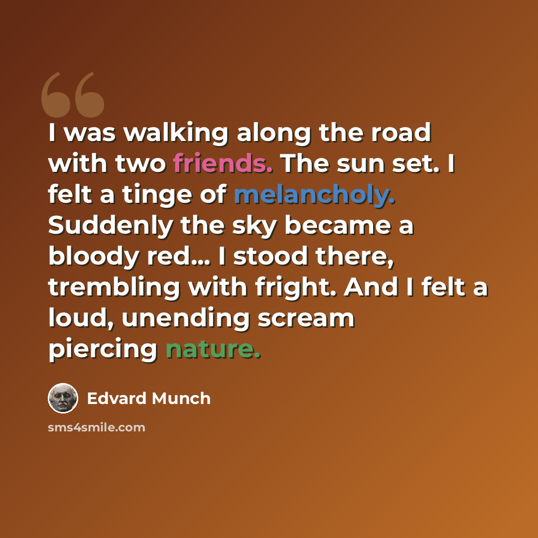 “I was walking along the road with two friends. The sun set. I felt a tinge of melancholy. Suddenly the sky became a bloody red... I stood there, trembling with fright. And I felt a loud, unending scream piercing nature.” quote by Edvard Munch