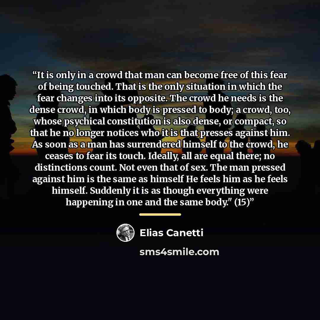 “It is only in a crowd that man can become free of this fear of being touched. That is the only situation in which the fear changes into its opposite. The crowd he needs is the dense crowd, in which body is pressed to body; a crowd, too, whose psychical constitution is also dense, or compact, so…” quote by Elias Canetti