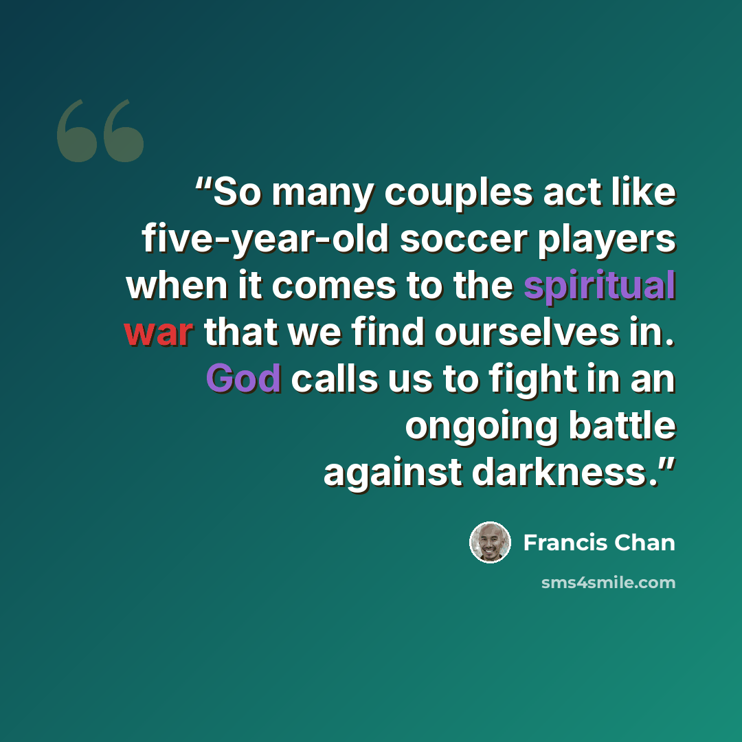 “So many couples act like five-year-old soccer players when it comes to the spiritual war that we find ourselves in. God calls us to fight in an ongoing battle against darkness.” quote by Francis Chan