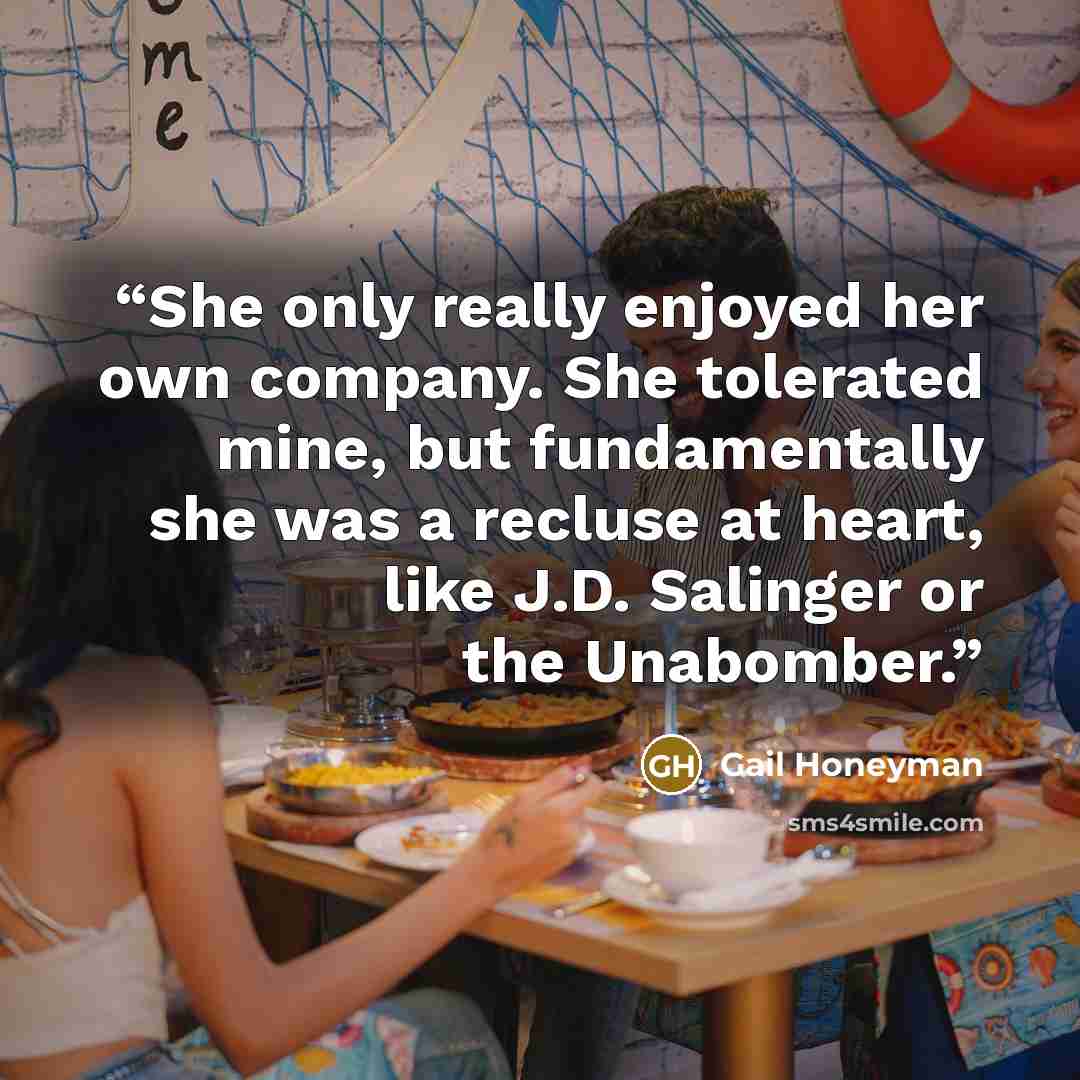 “She only really enjoyed her own company. She tolerated mine, but fundamentally she was a recluse at heart, like J.D. Salinger or the Unabomber.” quote by Gail Honeyman