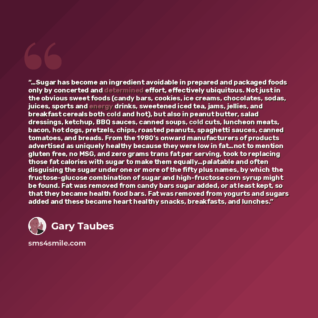 “…Sugar has become an ingredient avoidable in prepared and packaged foods only by concerted and determined effort, effectively ubiquitous. Not just in the obvious sweet foods (candy bars, cookies, ice creams, chocolates, sodas, juices, sports and energy drinks, sweetened iced tea, jams, jellies…” quote by Gary Taubes