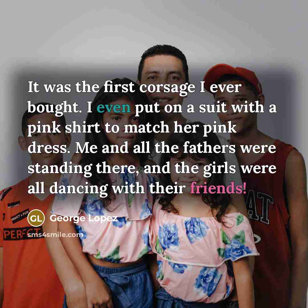 “It was the first corsage I ever bought. I even put on a suit with a pink shirt to match her pink dress. Me and all the fathers were standing there, and the girls were all dancing with their friends!” quote by George Lopez