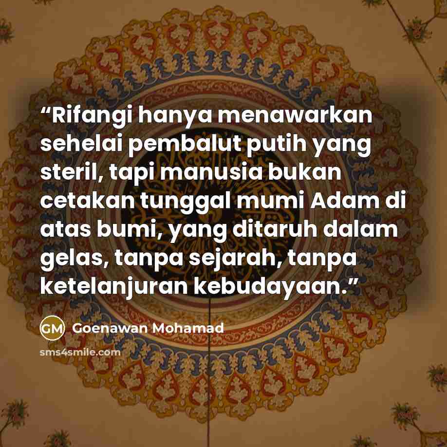 “Rifangi hanya menawarkan sehelai pembalut putih yang steril, tapi manusia bukan cetakan tunggal mumi Adam di atas bumi, yang ditaruh dalam gelas, tanpa sejarah, tanpa ketelanjuran kebudayaan.” quote by Goenawan Mohamad
