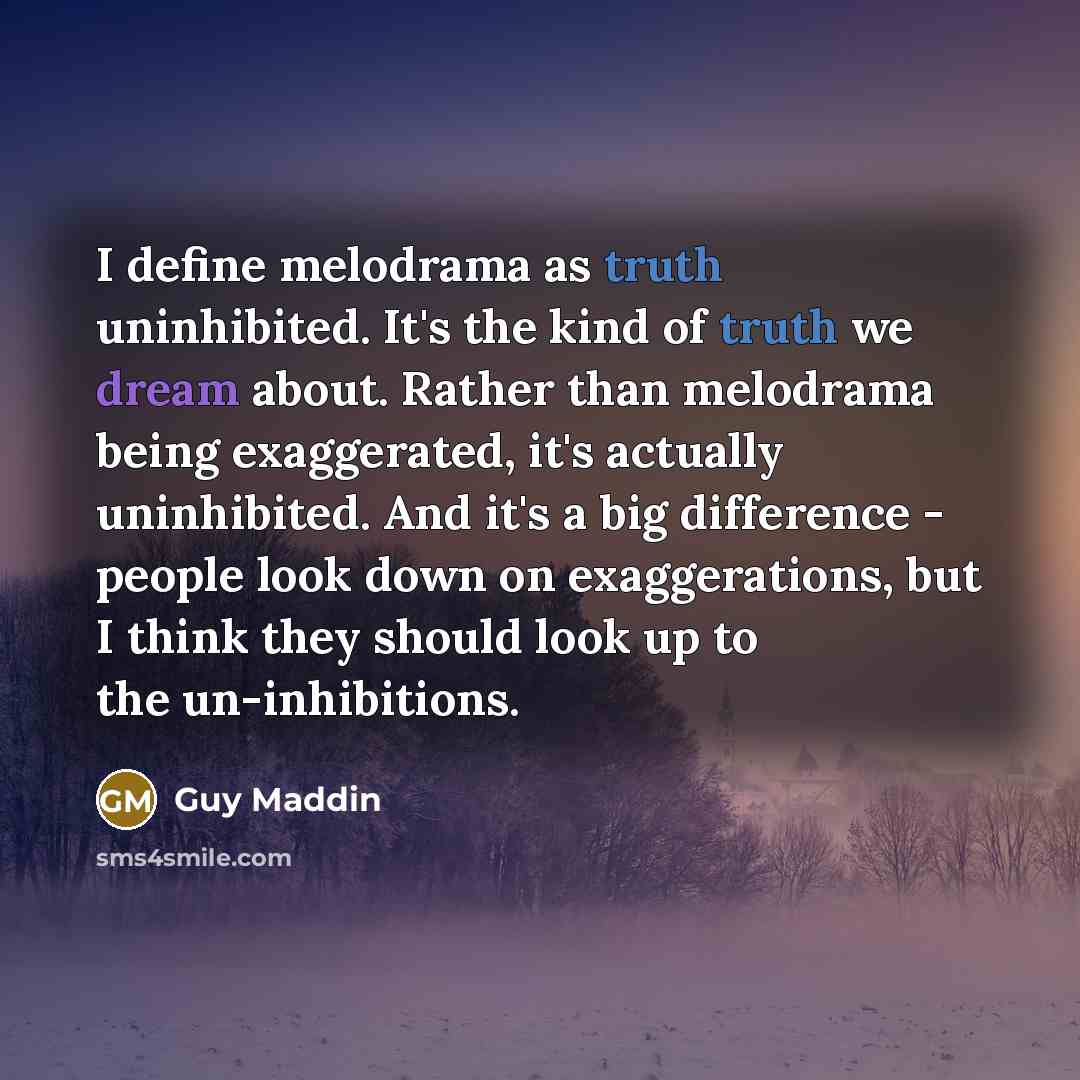 “I define melodrama as truth uninhibited. It's the kind of truth we dream about. Rather than melodrama being exaggerated, it's actually uninhibited. And it's a big difference - people look down on exaggerations, but I think they should look up to the un-inhibitions.” quote by Guy Maddin