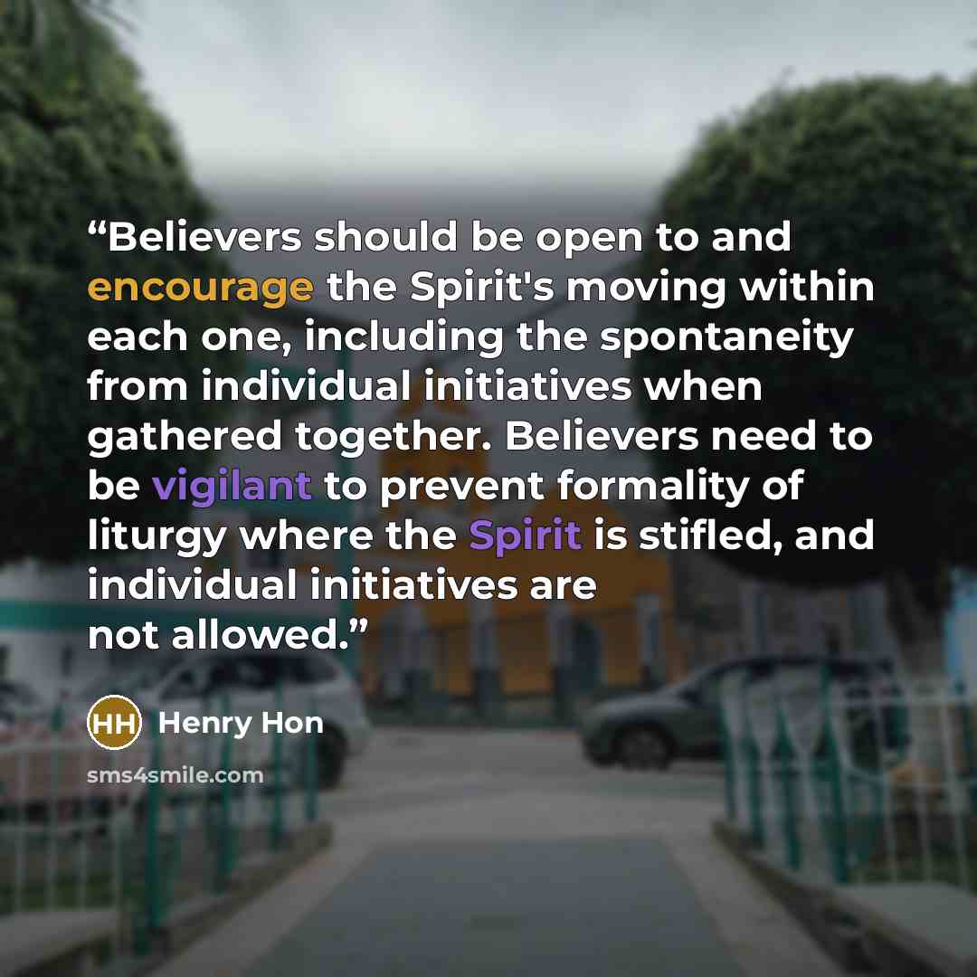 “Believers should be open to and encourage the Spirit's moving within each one, including the spontaneity from individual initiatives when gathered together. Believers need to be vigilant to prevent formality of liturgy where the Spirit is stifled, and individual initiatives are not allowed.” quote by Henry Hon