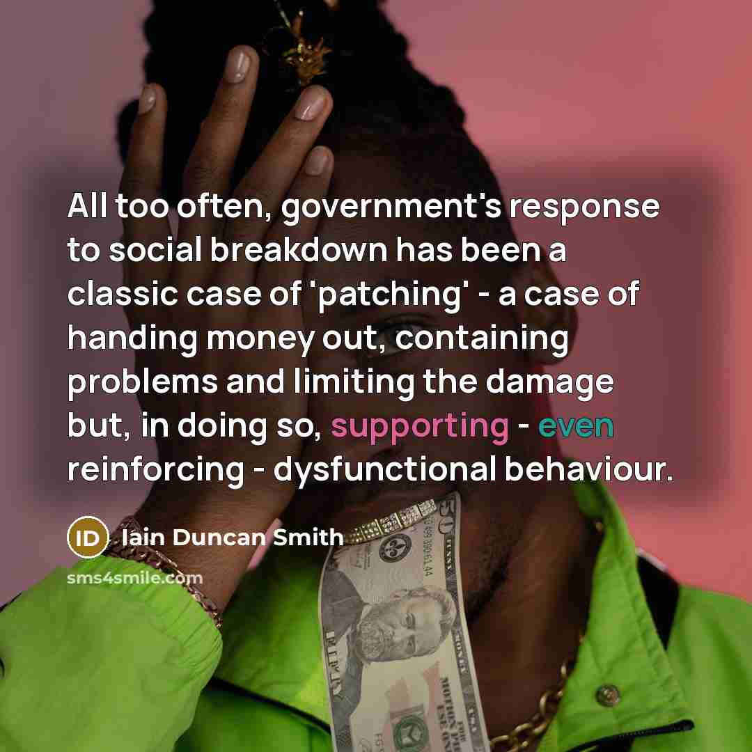 “All too often, government's response to social breakdown has been a classic case of 'patching' - a case of handing money out, containing problems and limiting the damage but, in doing so, supporting - even reinforcing - dysfunctional behaviour.” quote by Iain Duncan Smith