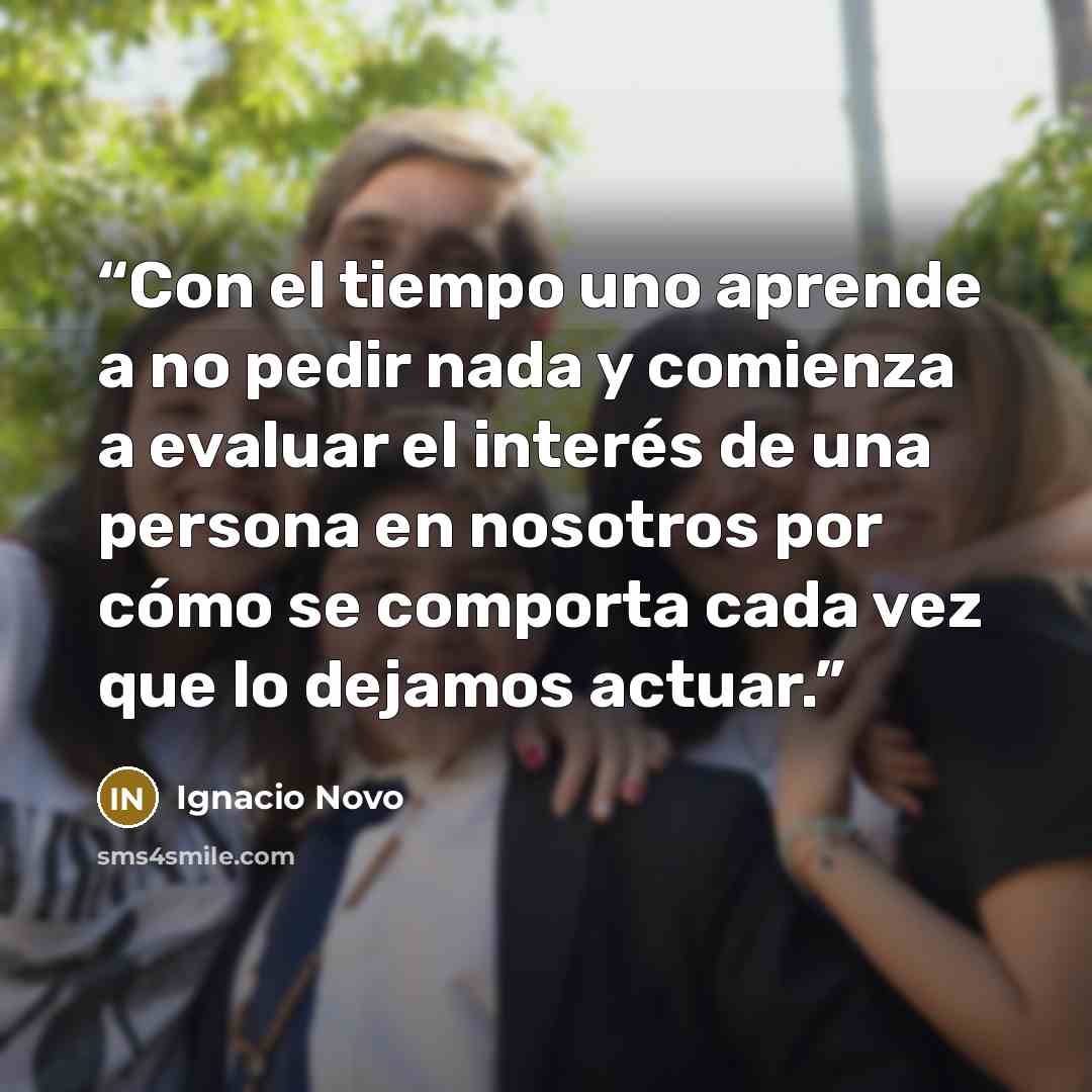 “Con el tiempo uno aprende a no pedir nada y comienza a evaluar el interés de una persona en nosotros por cómo se comporta cada vez que lo dejamos actuar.” quote by Ignacio Novo
