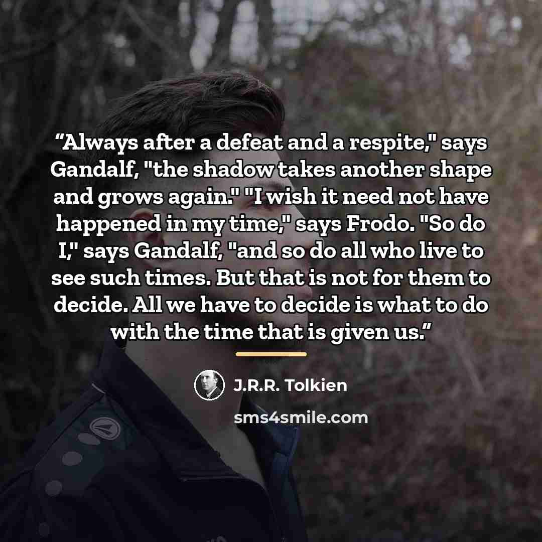“Always after a defeat and a respite," says Gandalf, "the shadow takes another shape and grows again." "I wish it need not have happened in my time," says Frodo. "So do I," says Gandalf, "and so do all who live to see such times. But that is not for them to decide. All we have to decide is what to…” quote by J.R.R. Tolkien