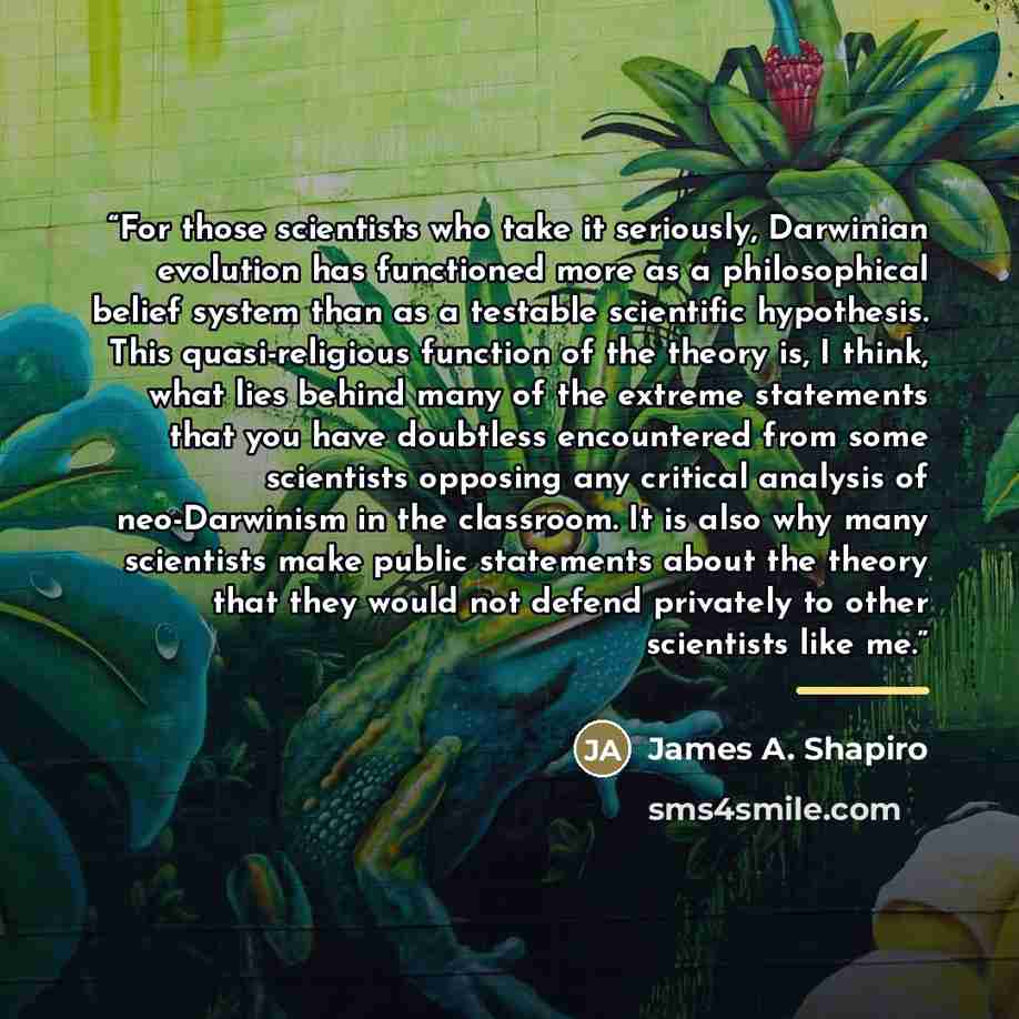 “For those scientists who take it seriously, Darwinian evolution has functioned more as a philosophical belief system than as a testable scientific hypothesis. This quasi-religious function of the theory is, I think, what lies behind many of the extreme statements that you have doubtless…” quote by James A. Shapiro