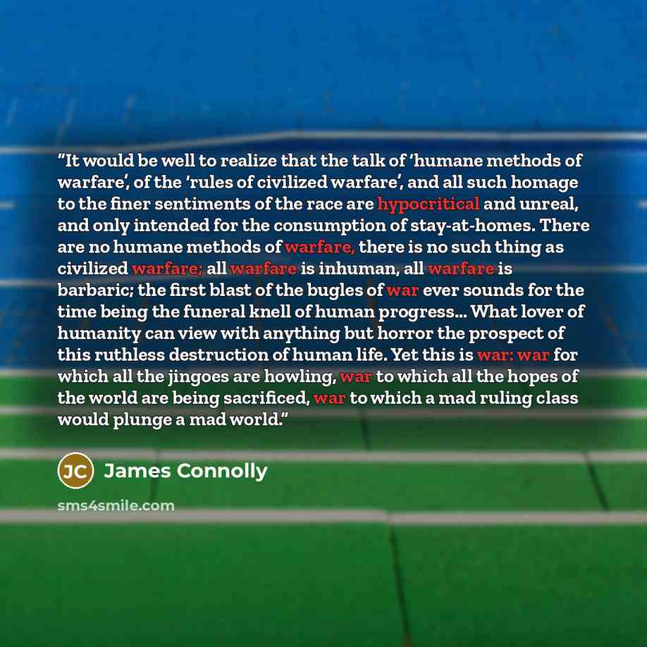 “It would be well to realize that the talk of ‘humane methods of warfare’, of the ‘rules of civilized warfare’, and all such homage to the finer sentiments of the race are hypocritical and unreal, and only intended for the consumption of stay-at-homes. There are no humane methods of warfare, there…” quote by James Connolly