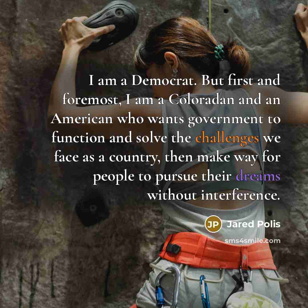 “I am a Democrat. But first and foremost, I am a Coloradan and an American who wants government to function and solve the challenges we face as a country, then make way for people to pursue their dreams without interference.” quote by Jared Polis