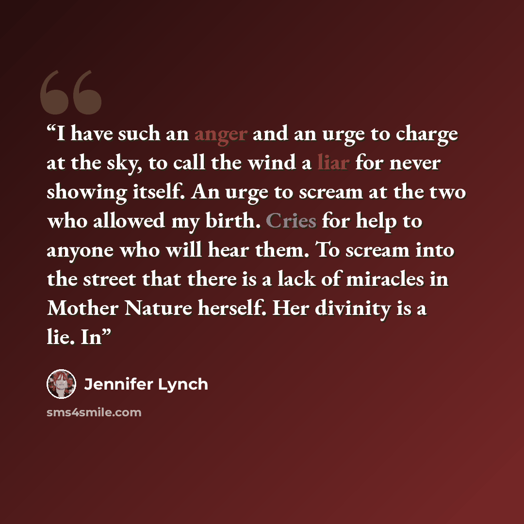 “I have such an anger and an urge to charge at the sky, to call the wind a liar for never showing itself. An urge to scream at the two who allowed my birth. Cries for help to anyone who will hear them. To scream into the street that there is a lack of miracles in Mother Nature herself. Her divinity…” quote by Jennifer Lynch