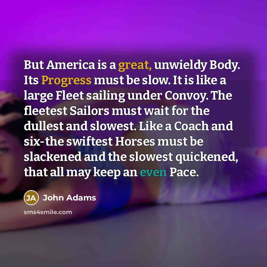 “But America is a great, unwieldy Body. Its Progress must be slow. It is like a large Fleet sailing under Convoy. The fleetest Sailors must wait for the dullest and slowest. Like a Coach and six-the swiftest Horses must be slackened and the slowest quickened, that all may keep an even Pace.” quote by John Adams