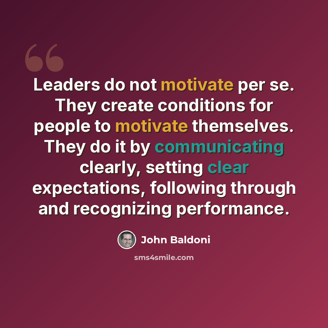 “Leaders do not motivate per se. They create conditions for people to motivate themselves. They do it by communicating clearly, setting clear expectations, following through and recognizing performance.” quote by John Baldoni