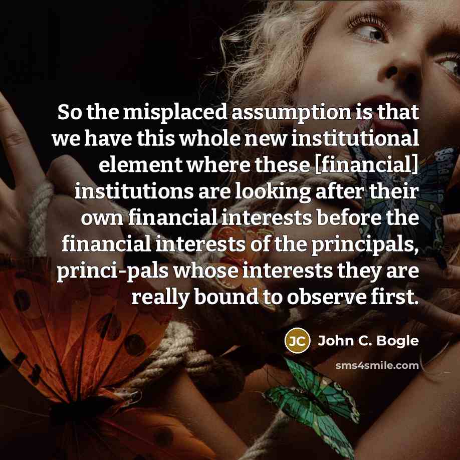 “So the misplaced assumption is that we have this whole new institutional element where these [financial] institutions are looking after their own financial interests before the financial interests of the principals, princi-pals whose interests they are really bound to observe first.” quote by John C. Bogle