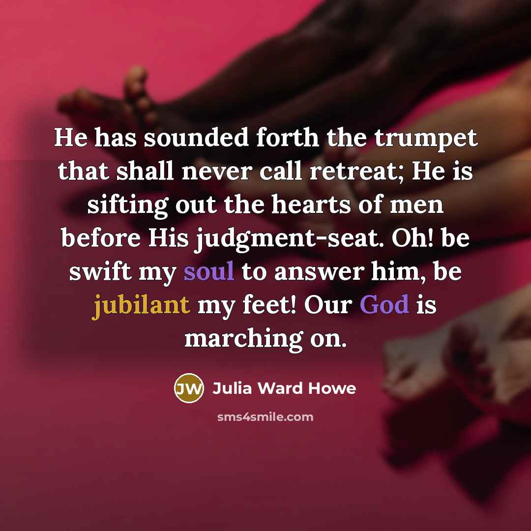 “He has sounded forth the trumpet that shall never call retreat; He is sifting out the hearts of men before His judgment-seat. Oh! be swift my soul to answer him, be jubilant my feet! Our God is marching on.” quote by Julia Ward Howe