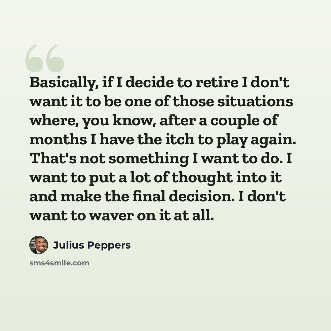“Basically, if I decide to retire I don't want it to be one of those situations where, you know, after a couple of months I have the itch to play again. That's not something I want to do. I want to put a lot of thought into it and make the final decision. I don't want to waver on it at all.” quote by Julius Peppers