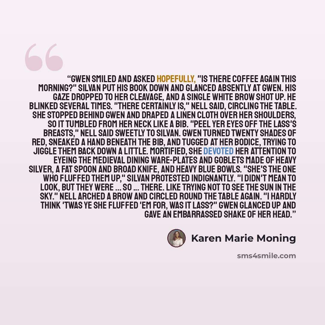 “Gwen smiled and asked hopefully, "Is there coffee again this morning?" Silvan put his book down and glanced absently at Gwen. His gaze dropped to her cleavage, and a single white brow shot up. He blinked several times. "There certainly is," Nell said, circling the table. She stopped behind Gwen…” quote by Karen Marie Moning