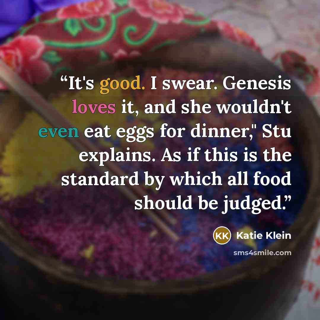 “It's good. I swear. Genesis loves it, and she wouldn't even eat eggs for dinner," Stu explains. As if this is the standard by which all food should be judged.” quote by Katie Klein