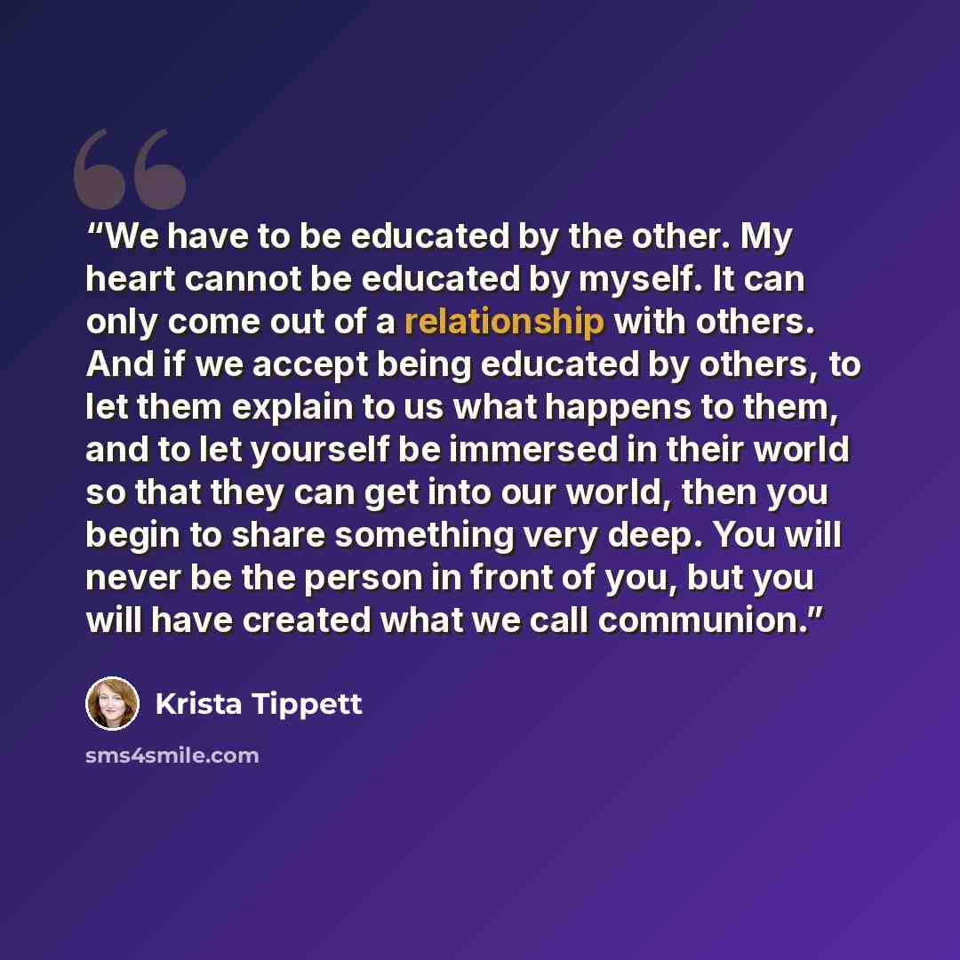 “We have to be educated by the other. My heart cannot be educated by myself. It can only come out of a relationship with others. And if we accept being educated by others, to let them explain to us what happens to them, and to let yourself be immersed in their world so that they can get into our…” quote by Krista Tippett