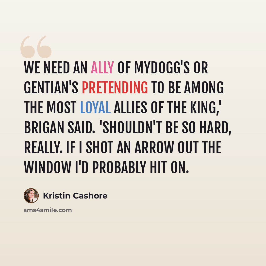 “We need an ally of Mydogg's or Gentian's pretending to be among the most loyal allies of the king,' Brigan said. 'Shouldn't be so hard, really. If I shot an arrow out the window I'd probably hit on.” quote by Kristin Cashore