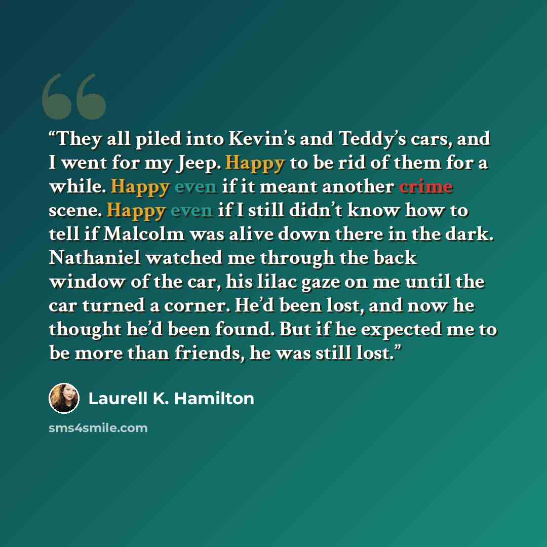 “They all piled into Kevin’s and Teddy’s cars, and I went for my Jeep. Happy to be rid of them for a while. Happy even if it meant another crime scene. Happy even if I still didn’t know how to tell if Malcolm was alive down there in the dark. Nathaniel watched me through the back window of the car…” quote by Laurell K. Hamilton